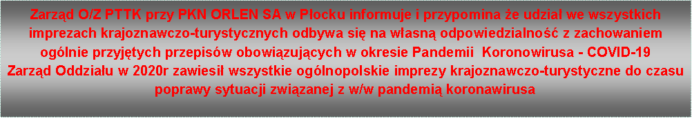 Pole tekstowe: Zarząd O/Z PTTK przy PKN ORLEN SA w Płocku informuje i przypomina że udział we wszystkich imprezach krajoznawczo-turystycznych odbywa się na własną odpowiedzialność z zachowaniem ogólnie przyjętych przepisów obowiązujących w okresie Pandemii  Koronowirusa - COVID-19Zarząd Oddziału w 2020r zawiesił wszystkie ogólnopolskie imprezy krajoznawczo-turystyczne do czasu poprawy sytuacji związanej z w/w pandemią koronawirusa