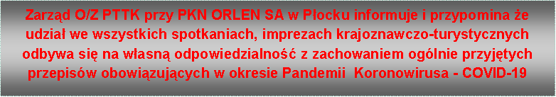 Pole tekstowe: Zarząd O/Z PTTK przy PKN ORLEN SA w Płocku informuje i przypomina że udział we wszystkich spotkaniach, imprezach krajoznawczo-turystycznych odbywa się na własną odpowiedzialność z zachowaniem ogólnie przyjętych przepisów obowiązujących w okresie Pandemii  Koronowirusa - COVID-19